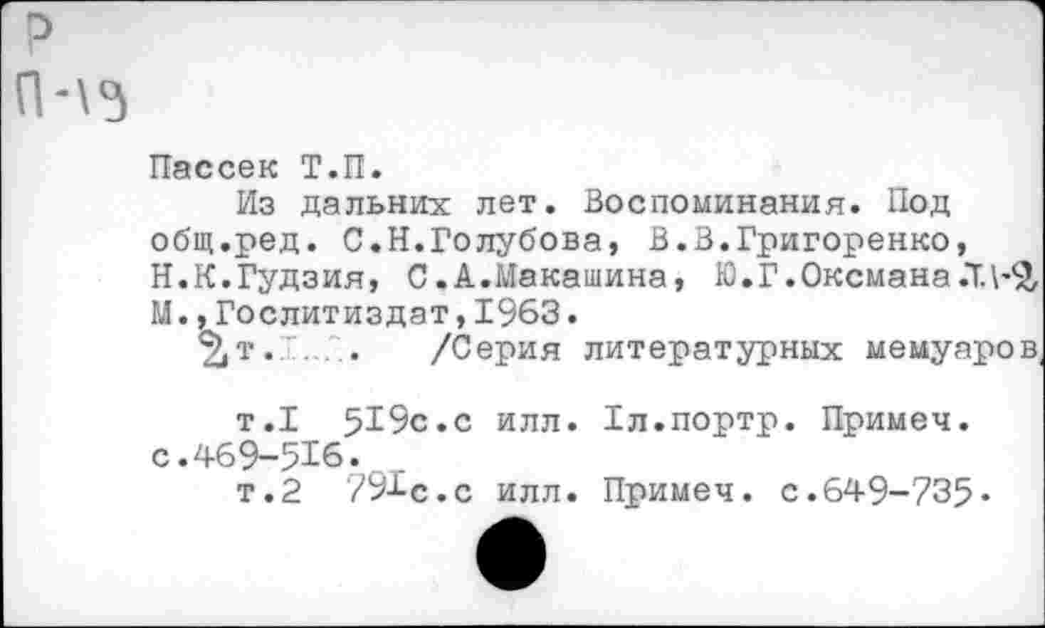 ﻿П-\5
Пассек Т.П.
Из дальних лет. Воспоминания. Под общ.ред. С.Н.Голубова, В.В.Григоренко, Н.К.Гудзия, С.А.Макашина, Ю.Г.Оксмана.Т.\’£ М.,Гослитиздат,1963.
%т.Т../:. /Серия литературных мемуаров
т.1 519с.с илл. с.469-516.
т.2 791с.с илл.
Гл.портр. Примеч.
Примеч. с.649-735-